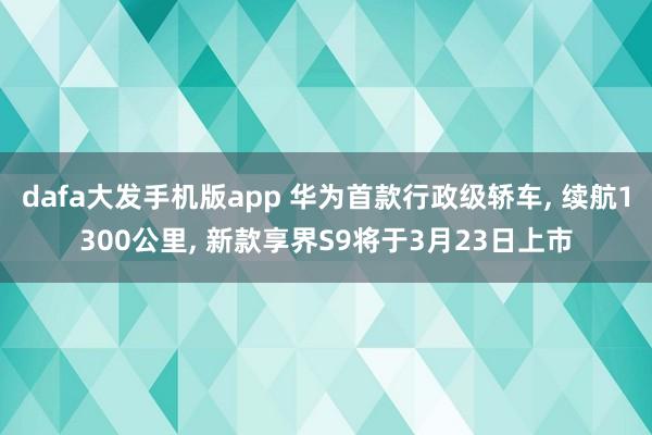 dafa大发手机版app 华为首款行政级轿车, 续航1300公里, 新款享界S9将于3月23日上市