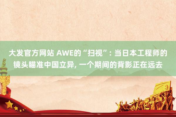 大发官方网站 AWE的“扫视”: 当日本工程师的镜头瞄准中国立异， 一个期间的背影正在远去