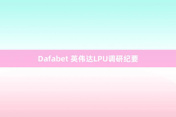 Dafabet 英伟达LPU调研纪要