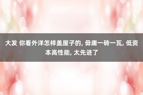 大发 你看外洋怎样盖屋子的, 毋庸一砖一瓦, 低资本高性能, 太先进了