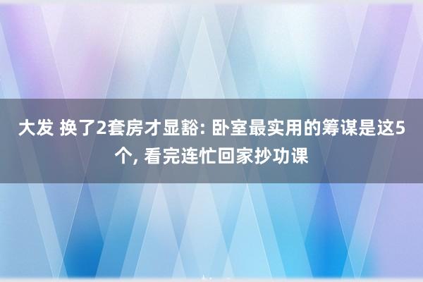 大发 换了2套房才显豁: 卧室最实用的筹谋是这5个, 看完连忙回家抄功课