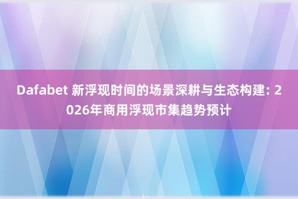 Dafabet 新浮现时间的场景深耕与生态构建: 2026年商用浮现市集趋势预计