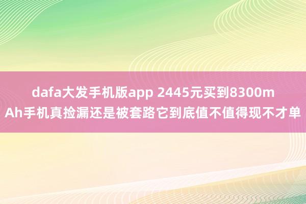 dafa大发手机版app 2445元买到8300mAh手机真捡漏还是被套路它到底值不值得现不才单