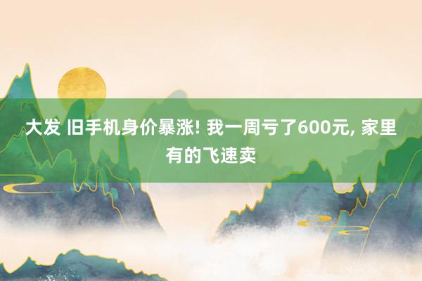 大发 旧手机身价暴涨! 我一周亏了600元, 家里有的飞速卖