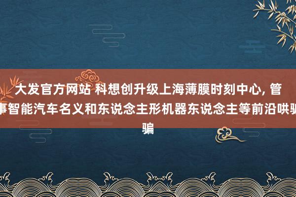 大发官方网站 科想创升级上海薄膜时刻中心, 管事智能汽车名义和东说念主形机器东说念主等前沿哄骗