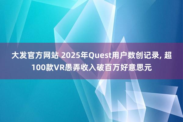 大发官方网站 2025年Quest用户数创记录, 超100款VR愚弄收入破百万好意思元