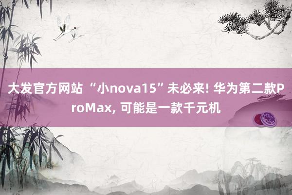 大发官方网站 “小nova15”未必来! 华为第二款ProMax, 可能是一款千元机