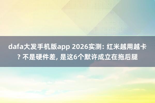 dafa大发手机版app 2026实测: 红米越用越卡? 不是硬件差, 是这6个默许成立在拖后腿