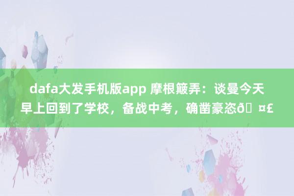 dafa大发手机版app 摩根簸弄：谈曼今天早上回到了学校，备战中考，确凿豪恣🤣