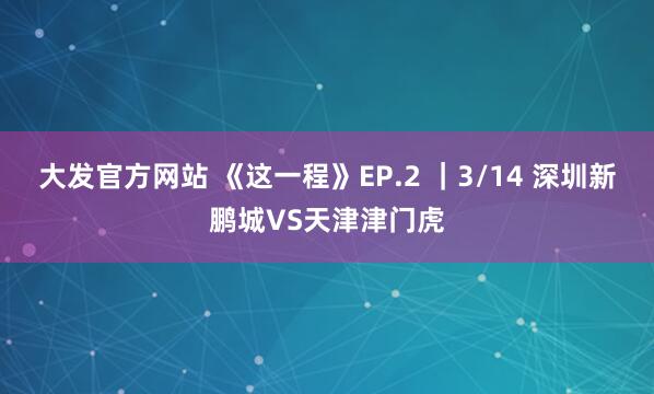 大发官方网站 《这一程》EP.2 ｜3/14 深圳新鹏城VS天津津门虎