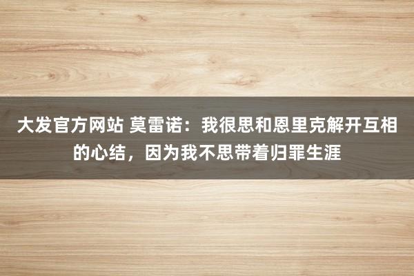 大发官方网站 莫雷诺：我很思和恩里克解开互相的心结，因为我不思带着归罪生涯