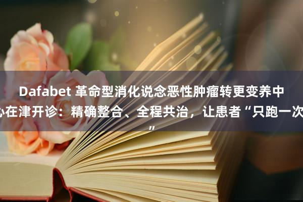 Dafabet 革命型消化说念恶性肿瘤转更变养中心在津开诊：精确整合、全程共治，让患者“只跑一次”