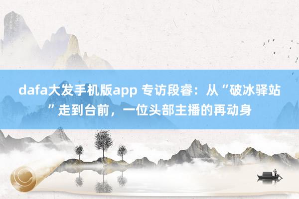 dafa大发手机版app 专访段睿：从“破冰驿站”走到台前，一位头部主播的再动身