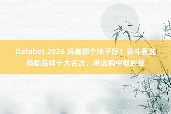Dafabet 2026 玛咖哪个牌子好？泰斗甄选玛咖品牌十大名次，附选购中枢妙技