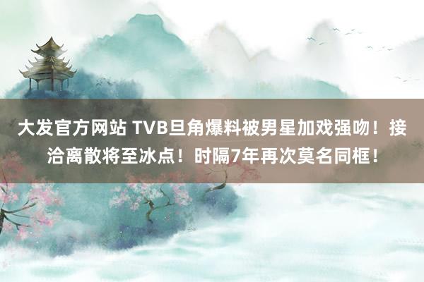 大发官方网站 TVB旦角爆料被男星加戏强吻！接洽离散将至冰点！时隔7年再次莫名同框！
