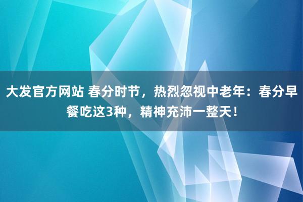 大发官方网站 春分时节，热烈忽视中老年：春分早餐吃这3种，精神充沛一整天！
