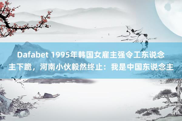 Dafabet 1995年韩国女雇主强令工东说念主下跪，河南小伙毅然终止：我是中国东说念主