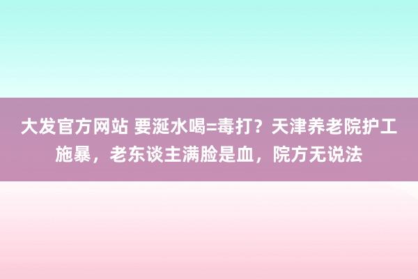 大发官方网站 要涎水喝=毒打？天津养老院护工施暴，老东谈主满脸是血，院方无说法