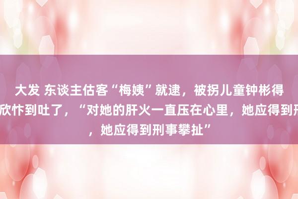 大发 东谈主估客“梅姨”就逮，被拐儿童钟彬得知交讯后欣忭到吐了，“对她的肝火一直压在心里，她应得到刑事攀扯”