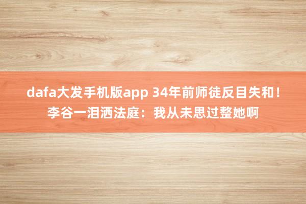 dafa大发手机版app 34年前师徒反目失和！李谷一泪洒法庭：我从未思过整她啊