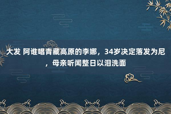 大发 阿谁唱青藏高原的李娜，34岁决定落发为尼，母亲听闻整日以泪洗面