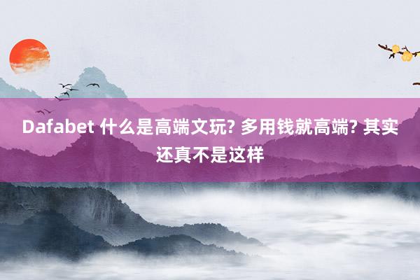 Dafabet 什么是高端文玩? 多用钱就高端? 其实还真不是这样