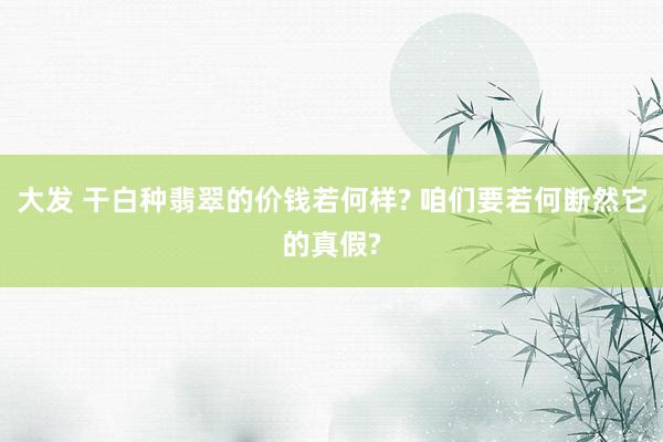 大发 干白种翡翠的价钱若何样? 咱们要若何断然它的真假?