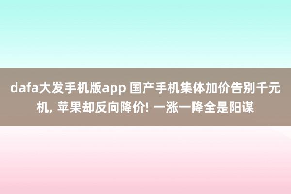 dafa大发手机版app 国产手机集体加价告别千元机, 苹果却反向降价! 一涨一降全是阳谋