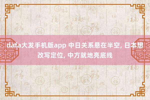dafa大发手机版app 中日关系悬在半空, 日本想改写定位, 中方就地亮底线