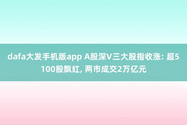 dafa大发手机版app A股深V三大股指收涨: 超5100股飘红, 两市成交2万亿元