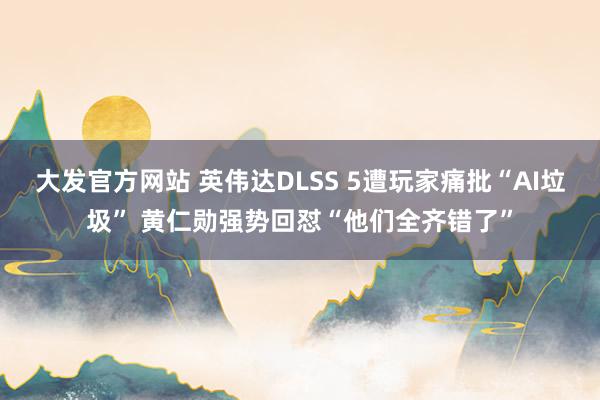 大发官方网站 英伟达DLSS 5遭玩家痛批“AI垃圾” 黄仁勋强势回怼“他们全齐错了”