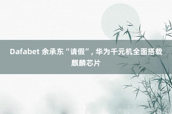 Dafabet 余承东“请假”, 华为千元机全面搭载麒麟芯片