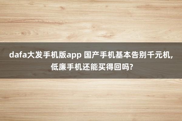 dafa大发手机版app 国产手机基本告别千元机, 低廉手机还能买得回吗?
