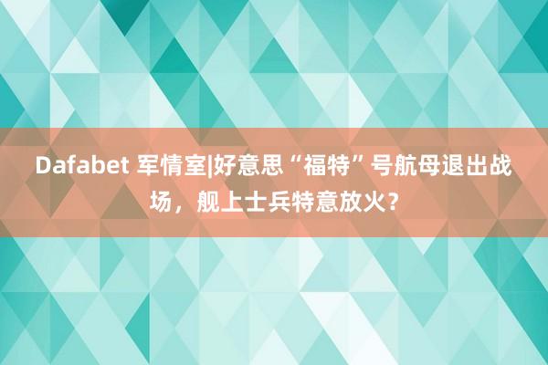 Dafabet 军情室|好意思“福特”号航母退出战场，舰上士兵特意放火？