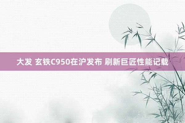 大发 玄铁C950在沪发布 刷新巨匠性能记载