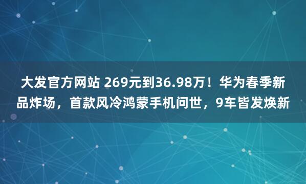 大发官方网站 269元到36.98万！华为春季新品炸场，首款风冷鸿蒙手机问世，9车皆发焕新