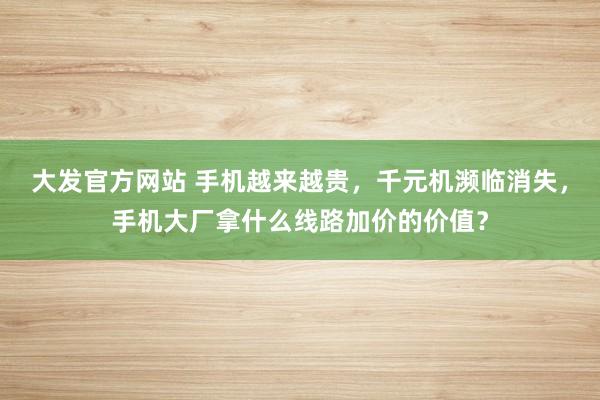 大发官方网站 手机越来越贵，千元机濒临消失，手机大厂拿什么线路加价的价值？