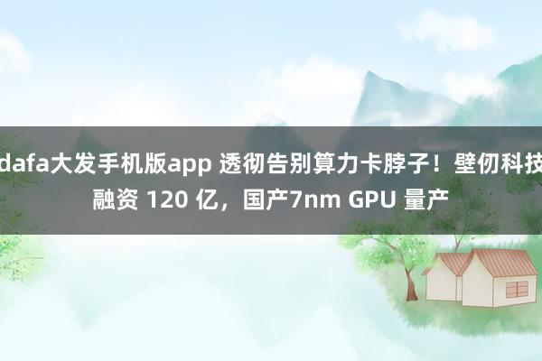 dafa大发手机版app 透彻告别算力卡脖子！壁仞科技融资 120 亿，国产7nm GPU 量产