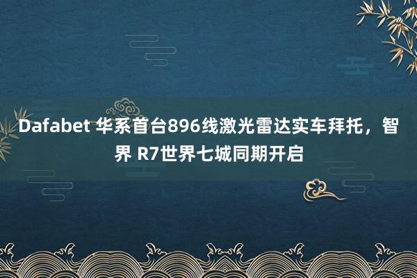 Dafabet 华系首台896线激光雷达实车拜托，智界 R7世界七城同期开启