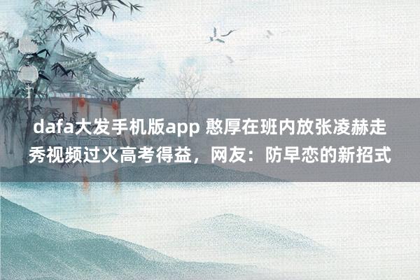 dafa大发手机版app 憨厚在班内放张凌赫走秀视频过火高考得益，网友：防早恋的新招式