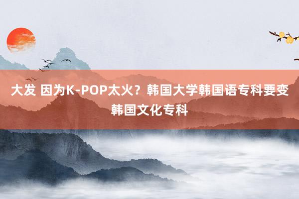 大发 因为K-POP太火？韩国大学韩国语专科要变韩国文化专科