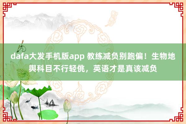 dafa大发手机版app 教练减负别跑偏！生物地舆科目不行轻佻，英语才是真该减负