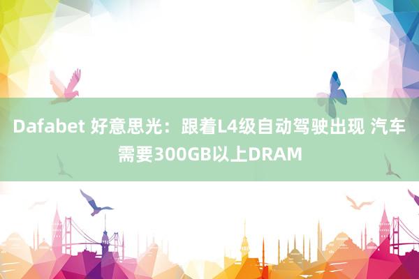 Dafabet 好意思光：跟着L4级自动驾驶出现 汽车需要300GB以上DRAM