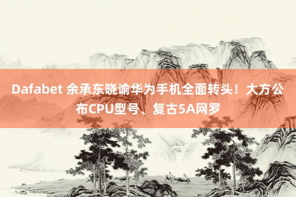 Dafabet 余承东晓谕华为手机全面转头！大方公布CPU型号、复古5A网罗