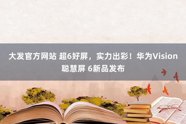 大发官方网站 超6好屏，实力出彩！华为Vision聪慧屏 6新品发布