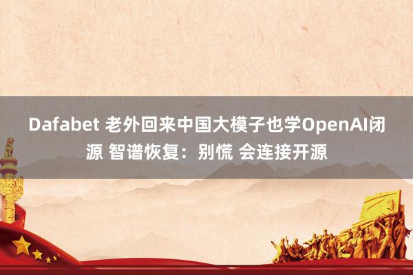 Dafabet 老外回来中国大模子也学OpenAI闭源 智谱恢复：别慌 会连接开源