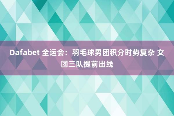 Dafabet 全运会：羽毛球男团积分时势复杂 女团三队提前出线