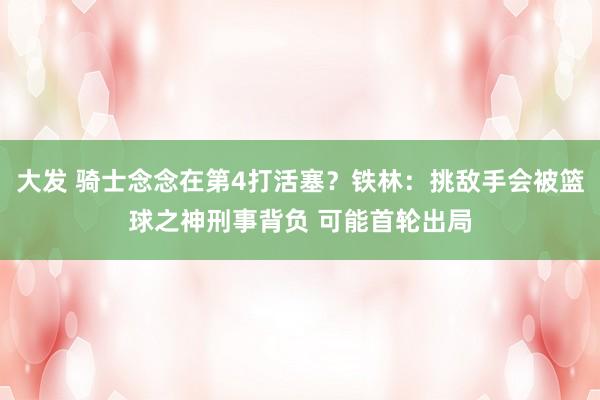 大发 骑士念念在第4打活塞？铁林：挑敌手会被篮球之神刑事背负 可能首轮出局