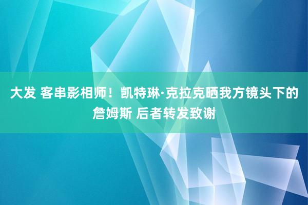 大发 客串影相师！凯特琳·克拉克晒我方镜头下的詹姆斯 后者转发致谢