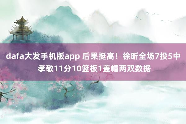 dafa大发手机版app 后果挺高！徐昕全场7投5中 孝敬11分10篮板1盖帽两双数据